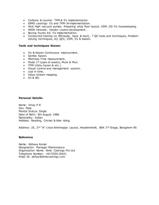  Carbone & Laurine: TPM & 5’s implementation.
 DIMO castings: 5’s and TPM-JH implementation.
 Hind High vacuum pumps: Preparing shop floor layout, VSM, CII-5’s housekeeping.
 WEIR minerals: Vendor cluster development.
 Boving foures ltd: 5’s implementation.
 Conducted training on 3M(muda, mura & muri), 7 QC tools and techniques, Problem
solving techniques, A3, QCC, VSM, 5’s & Kaizen.
Tools and techniques Known:
 5’s & Kaizen-Continuous improvement.
 Gemba Kaizen.
 Methods-Time measurement.
 Muda (7 types of waste), Mura & Muri.
 TPM-(Jishu hozen & etc.)
 Visual control and management system.
 Just in time.
 Value stream mapping.
 A3 & 8D.
Personal Details:
Name: Vinay P R
Sex: Male
Marital Status: Single
Date of Birth: 9th August 1986
Nationality: Indian
Hobbies: Reading, Cricket & bike riding.
Address: 25, 2nd “A” cross Krishnappa Layout, Hosakerehalli, BSK 3rd Stage, Bangalore-85
Reference
Name: Abhaya Kumar
Designation: Manager Maintenance
Organization Name: Dimo Castings Pvt Ltd
Telephone Number: +917259118421
Email Id: abhay@dimocastings.com
 
