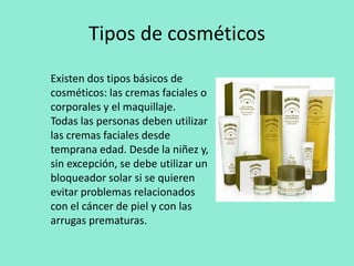 Tipos de cosméticosExisten dos tipos básicos de cosméticos: las cremas faciales o corporales y el maquillaje.Todas las personas deben utilizar las cremas faciales desde temprana edad. Desde la niñez y, sin excepción, se debe utilizar un bloqueador solar si se quieren evitar problemas relacionados con el cáncer de piel y con las arrugas prematuras.  