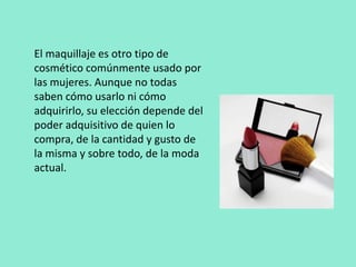 El maquillaje es otro tipo de cosmético comúnmente usado por las mujeres. Aunque no todas saben cómo usarlo ni cómo adquirirlo, su elección depende del poder adquisitivo de quien lo compra, de la cantidad y gusto de la misma y sobre todo, de la moda actual.