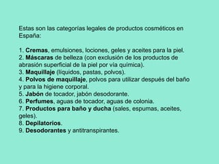 Estas son las categorías legales de productos cosméticos en España:1. Cremas, emulsiones, lociones, geles y aceites para la piel.2. Máscaras de belleza (con exclusión de los productos de abrasión superficial de la piel por vía química).3. Maquillaje (líquidos, pastas, polvos).4. Polvos de maquillaje, polvos para utilizar después del baño y para la higiene corporal.5. Jabón de tocador, jabón desodorante.6. Perfumes, aguas de tocador, aguas de colonia.7. Productos para baño y ducha (sales, espumas, aceites, geles).8. Depilatorios.9. Desodorantes y antitranspirantes.