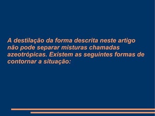 A destilação da forma descrita neste artigo não pode separar misturas chamadas azeotrópicas. Existem as seguintes formas de contornar a situação: 