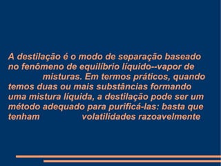 A destilação é o modo de separação baseado no fenômeno de equilíbrio líquido--vapor de  misturas. Em termos práticos, quando temos duas ou mais substâncias formando uma mistura líquida, a destilação pode ser um método adequado para purificá-las: basta que tenham  volatilidades razoavelmente 