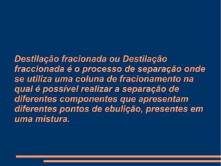 Destilação fracionada ou Destilação fraccionada é o processo de separação onde se utiliza uma coluna de fracionamento na qual é possível realizar a separação de diferentes componentes que apresentam diferentes pontos de ebulição, presentes em uma mistura. 