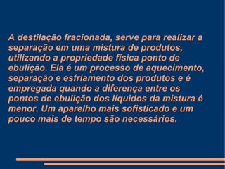 A destilação fracionada, serve para realizar a separação em uma mistura de produtos, utilizando a propriedade física ponto de ebulição. Ela é um processo de aquecimento, separação e esfriamento dos produtos e é empregada quando a diferença entre os pontos de ebulição dos líquidos da mistura é menor. Um aparelho mais sofisticado e um pouco mais de tempo são necessários. 