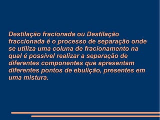 Destilação fracionada ou Destilação fraccionada é o processo de separação onde se utiliza uma coluna de fracionamento na qual é possível realizar a separação de diferentes componentes que apresentam diferentes pontos de ebulição, presentes em uma mistura. 