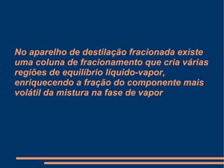 No aparelho de destilação fracionada existe uma coluna de fracionamento que cria várias regiões de equilíbrio líquido-vapor, enriquecendo a fração do componente mais volátil da mistura na fase de vapor 