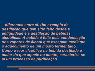 diferentes entre si. Um exemplo de destilação que tem sido feito desde a antigüidade é a destilação de bebidas alcoólicas. A bebida é feita pela condensação dos vapores de álcool que escapam mediante o aquecimento de um mosto fermentado. Como o teor alcoólico na bebida destilada é maior do que aquele no mosto, caracteriza-se aí um processo de purificação. 