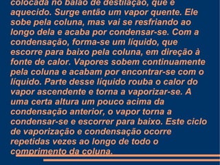 Neste método de destilação, usa-se um balão de destilação (alambique, ou refervedor, dependendo da escala de produção), uma coluna de Vigreux (coluna de destilação, quando em indústria), um condensador e um receptor. A mistura a ser purificada é colocada no balão de destilação, que é aquecido. Surge então um vapor quente. Ele sobe pela coluna, mas vai se resfriando ao longo dela e acaba por condensar-se. Com a condensação, forma-se um líquido, que escorre para baixo pela coluna, em direção à fonte de calor. Vapores sobem continuamente pela coluna e acabam por encontrar-se com o líquido. Parte desse líquido rouba o calor do vapor ascendente e torna a vaporizar-se. A uma certa altura um pouco acima da condensação anterior, o vapor torna a condensar-se e escorrer para baixo. Este ciclo de vaporização e condensação ocorre repetidas vezes ao longo de todo o comprimento da coluna. 