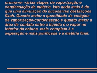 Os vários obstáculos instalados na coluna forçam o contato entre o vapor quente ascendente e o líquido condensado descendente. A intenção desses obstáculos é promover várias etapas de vaporização e condensação da matéria. Isto nada mais é do que uma simulação de sucessivas destilações flash. Quanto maior a quantidade de estágios de vaporização-condensação e quanto maior a área de contato entre o líquido e o vapor no interior da coluna, mais completa é a separação e mais purificada é a matéria final. 