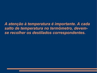 A atenção à temperatura é importante. A cada salto de temperatura no termômetro, devem-se recolher os destilados correspondentes. 