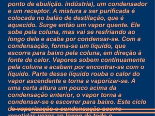 Ela é muito comum em refinarias de petróleo, para extrair diversos tipos de compostos, como o asfalto, gasolina, gás de cozinha entre outros. Nestas separações são empregadas colunas de aço de grande diâmetro, compostas de pratos ou de seçoes recheadas. Os internos, sejam pratos, chicanas ou recheios, tem como função colocar as fases vapor e líquido em contato, de modo a que ocorra a transferência de massa entre elas. Ao longo da coluna, a fase vapor vai se enriquecendo com os compostos mais voláteis, enquanto a fase líquida se concentra com os compostos mais pesados de maior ponto de ebulição. indústria), um condensador e um receptor. A mistura a ser purificada é colocada no balão de destilação, que é aquecido. Surge então um vapor quente. Ele sobe pela coluna, mas vai se resfriando ao longo dela e acaba por condensar-se. Com a condensação, forma-se um líquido, que escorre para baixo pela coluna, em direção à fonte de calor. Vapores sobem continuamente pela coluna e acabam por encontrar-se com o líquido. Parte desse líquido rouba o calor do vapor ascendente e torna a vaporizar-se. A uma certa altura um pouco acima da condensação anterior, o vapor torna a condensar-se e escorrer para baixo. Este ciclo de vaporização e condensação ocorre repetidas vezes ao longo de todo o comprimento da coluna. 
