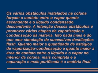 Os vários obstáculos instalados na coluna forçam o contato entre o vapor quente ascendente e o líquido condensado descendente. A intenção desses obstáculos é promover várias etapas de vaporização e condensação da matéria. Isto nada mais é do que uma simulação de sucessivas destilações flash. Quanto maior a quantidade de estágios de vaporização-condensação e quanto maior a área de contato entre o líquido e o vapor no interior da coluna, mais completa é a separação e mais purificada é a matéria final. 