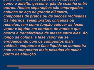 Ela é muito comum em refinarias de petróleo, para extrair diversos tipos de compostos, como o asfalto, gasolina, gás de cozinha entre outros. Nestas separações são empregadas colunas de aço de grande diâmetro, compostas de pratos ou de seçoes recheadas. Os internos, sejam pratos, chicanas ou recheios, tem como função colocar as fases vapor e líquido em contato, de modo a que ocorra a transferência de massa entre elas. Ao longo da coluna, a fase vapor vai se enriquecendo com os compostos mais voláteis, enquanto a fase líquida se concentra com os compostos mais pesados de maior ponto de ebulição. 