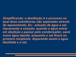 Simplificando: a destilação é o processo no qual duas substâncias são separadas através do aquecimento. Ex.: solução de àgua e sal. Aquecendo a solução, quando a àgua entrar em ebulição e passar pelo condensador, sairá como água líquida, enquanto o sal ficará no primeiro recipiente. Separando assim a àgua destilada e o sal. 
