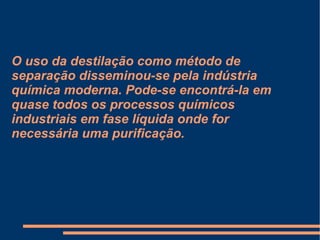 O uso da destilação como método de separação disseminou-se pela indústria química moderna. Pode-se encontrá-la em quase todos os processos químicos industriais em fase líquida onde for necessária uma purificação. 