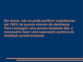 Em teoria, não se pode purificar substâncias até 100% de pureza através da destilação. Para conseguir uma pureza bastante alta, é necessário fazer uma separação química do destilado posteriormente. 