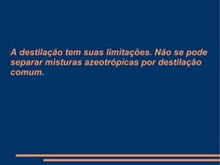 A destilação tem suas limitações. Não se pode separar misturas azeotrópicas por destilação comum. 