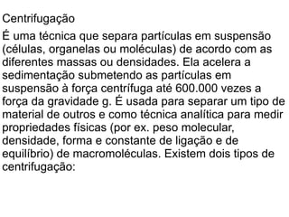 Centrifugação É uma técnica que separa partículas em suspensão (células, organelas ou moléculas) de acordo com as diferentes massas ou densidades. Ela acelera a sedimentação submetendo as partículas em suspensão à força centrífuga até 600.000 vezes a força da gravidade g. É usada para separar um tipo de material de outros e como técnica analítica para medir propriedades físicas (por ex. peso molecular, densidade, forma e constante de ligação e de equilíbrio) de macromoléculas. Existem dois tipos de centrifugação: 