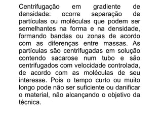 Centrifugação em gradiente de densidade: ocorre separação de partículas ou moléculas que podem ser semelhantes na forma e na densidade, formando bandas ou zonas de acordo com as diferenças entre massas. As partículas são centrifugadas em solução contendo sacarose num tubo e são centrifugados com velocidade controlada, de acordo com as moléculas de seu interesse. Pois o tempo curto ou muito longo pode não ser suficiente ou danificar o material, não alcançando o objetivo da técnica. 