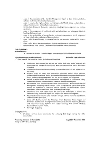 • Assist in the preparation of the Monthly Management Report to Cisco Systems, including
collation of all relevant material and production
• Assist in ensuring the implementation and management of Risk & Safety work practices to
reduce the interruption to Cisco Systems operations.
• Participate in Emergency Evacuation procedures including crisis management and business
continuity.
• Assist in the management all health and safety workplace issues and actively participate in
health and safety reviews.
• Assist in the undertaking of comprehensive re-tendering procedures for all outsourced
services, including the production of documentation.
• Assist Facility Service Manager in managing financial year approved budget within variance
given.
• Assist Facility Service Manager to execute all projects and deliver in timely manner.
• Coordinate with other Facilities Coordinator for Cisco global events and others.
CBRE, PHILIPPINES
Accomplishment:
• Received an Account Excellence Award in recognition of outstanding performance
Office Administrator, Avaya Philippines September 2006 - April 2008
17th
Floor Tower 2, The Enterprise Center, Ayala Avenue Makati City
• Coordinates and ensures that all fire, life safety, and other safety programs are
established and followed in conjunction with the Environmental Health and Safety
Standards.
• Supervise maintenance programs relating to the interior conditions and appearance of
the facility.
• Inspects facility for safety and maintenance problems; directs and/or performs
preventative maintenance; makes recommendations to regarding replacement versus
repair, necessity of upgrading items, and cost of such supplies and equipment.
• Ensures that work orders and service requests are completed in a courteous, timely,
and efficient manner; coordinates work schedules with Facilities Engineer.
• Recommends need for contract and outside vendor services. Assist as directed with
Management in selecting outside vendors. Assist as directed with specification review,
bidding and supervision of contracted services. Provides cost estimates for Facilities
department projects and submits them to the Regional Manager.
• Determines when work orders exceed the scope of the staff’s ability to respond and
when necessary, coordinates repairs and projects with the Facilities Engineer.
• Responds to water intrusion calls, evaluates damage, submits insurance report/claim,
and arranges for repair work.
• Liaise with Building Admin the following: Aircon Extension; Aircon Repair and
Preventive Maintenance; Parking Transponder Issuance; Security measures, Electrical
and Mechanical Issues; Common Area Lobby Cleaning; Pest Control Schedule;
Basement/Parking entry Permit.
• Planning & Budgeting
Accomplishment:
• Workplace services team commended for achieving 25% target savings for office
consumables.
Purchasing Manager, CB Richard Ellis May 2002 – November 2003
(Assigned at Procter & Gamble)
 
