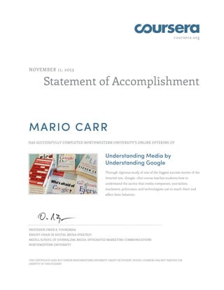 coursera.org
Statement of Accomplishment
NOVEMBER 11, 2013
MARIO CARR
HAS SUCCESSFULLY COMPLETED NORTHWESTERN UNIVERSITY'S ONLINE OFFERING OF
Understanding Media by
Understanding Google
Through rigorous study of one of the biggest success stories of the
Internet era--Google--this course teaches students how to
understand the tactics that media companies, journalists,
marketers, politicians, and technologists use to reach them and
affect their behavior.
PROFESSOR OWEN R. YOUNGMAN
KNIGHT CHAIR IN DIGITAL MEDIA STRATEGY
MEDILL SCHOOL OF JOURNALISM, MEDIA, INTEGRATED MARKETING COMMUNICATIONS
NORTHWESTERN UNIVERSITY
THIS CERTIFICATE DOES NOT CONFER NORTHWESTERN UNIVERSITY CREDIT OR STUDENT STATUS. COURSERA HAS NOT VERIFIED THE
IDENTITY OF THIS STUDENT.
 