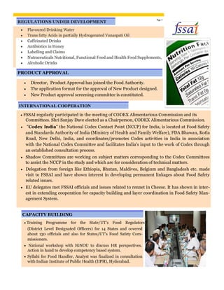 REGULATIONS UNDER DEVELOPMENT
Page 4
 Flavoured Drinking Water 
 Trans fatty Acids in partially Hydrogenated Vanaspati Oil 
 Caffeinated Drinks 
 Antibiotics in Honey 
 Labelling and Claims 
 Nutraceuticals Nutritional, Functional Food and Health Food Supplements, 
 Alcoholic Drinks 
PRODUCT APPROVAL
 Director, Product Approval has joined the Food Authority. 
 The application format for the approval of New Product designed. 

 New Product approval screening committee is constituted. 
INTERNATIONAL COOPERATION
 FSSAI regularly participated in the meeting of CODEX Alimentarious Commission and its
Committees. Shri Sanjay Dave elected as a Chairperson, CODEX Alimentarious Commission.
 "Codex India" the National Codex Contact Point (NCCP) for India, is located at Food Safety
and Standards Authority of India (Ministry of Health and Family Welfare), FDA Bhawan, Kotla
Road, New Delhi, India, and coordinates/promotes Codex activities in India in association
with the National Codex Committee and facilitates India's input to the work of Codex through
an established consultation process. 

 Shadow Committees are working on subject matters corresponding to the Codex Committees
to assist the NCCP in the study and which are for consideration of technical matters. 

 Delegation from foreign like Ethiopia, Bhutan, Maldives, Belgium and Bangladesh etc. made
visit to FSSAI and have shown interest in developing permanent linkages about Food Safety
related issues. 

 EU delegates met FSSAI officials and issues related to rennet in Cheese. It has shown in inter-
est in extending cooperation for capacity building and layer coordination in Food Safety Man-
agement System. 
CAPACITY BUILDING
 Training Programme for the State/UT’s Food Regulators
(District Level Designated Officers) for 14 States and covered
about 130 officials and also for States/UT’s Food Safety Com-
missioners.
 National workshop with IGNOU to discuss HR perspectives.
Action in hand to develop competency based system. 

 Syllabi for Food Handler, Analyst was finalized in consultation
with Indian Institute of Public Health (IIPH), Hyderabad. 
 