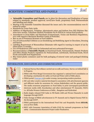 Page 5
SCIENTIFIC COMMITTEE AND PANELS
 Scientific Committee and Panels are in place for discussion and finalization of issues
related to standards, product approval, novel/new foods, proprietary food, Nutraceuticals
and labelling and claims. 
 Meeting of the Scientific Committee discussed the issues and a few recommendations were fi-
nalized as under: 
 Standards for Trans Fatty Acids 
 Addition of Oligofructose, Trehalose, phytostanols esters and Sodium Iron (III) Ethylene Dia-
mine tetra Acetate, Trihydrate (Sodium Feredetate-Na Fe EDTA) in various food products. 
 Amendment to Food Safety and Standards (Contaminants, Toxins and Residues) Regulations,
2011 with regard to Maximum Residues Limits of Pesticides. 
 Ban on use of Potassium Bromate as Food Additive. 
 Use of Carboxymethyl Cellulose as an Emulsifying and Stabilizing Agent in Chocolates, Dressing
and Sauces. 
 Labelling Requirement of Monosodium Glutamate with regard to warning in respect of use by
infant below 12 months. . 
 Use of Polydextrose (INS 1200) in Carbonated and non carbonated beverages. 
 Recommendation of Scientific Panels on Functional Foods, Nutraceuticals, Dietetic Products
and Other Similar Products regulation for Nutraceuticals, nutritionals, functional foods, Novel
Foods and health food Supplements 
 Blue tinted plastic containers used for bulk packaging of mineral water and packaged drinking
water 
INFORMATION, EDUCATION AND COMMUNICATION
 National Survey/Surveillance carried out on milk and honey. Survey on Iodised Salt is
in Progress. 

 FSSAI with West Bengal Government has organized a national level consultation on
developing a mechanism for safety on Food and Water sold in Public places. 

 FSSAI portal ( fssai.gov.in) is under revamp, incorporating modern practices. 

 IEC and other creative material developed in association with advertisement agencies
and different media for awareness for various Stakeholders and the general public.
The media awareness programme on Food Safety in print (newspapers/periodicals)
electronic media (AIR, Doordarshan and other entertainment TV channels), NGO’s
i.e. All India Women Conferences at Delhi, , Bangalore and Hyderabad. 

 Radio jingles released PAN India in FM Radio (AIR and Private Channels) in multi
languages through DAVP. 

 Video footage of FSSAI advertisement in TV channels and in Digital Cinema PAN In-
dia through DAVP . 

 FSSAI participated in the International Food Fair and Hospitality Event-AHAAR,
2012 at New Delhi. 

 MOU with Consumer Association of India (CAI) for outreach programme on Food
safety . Communication Research Project under Finalization. 
 