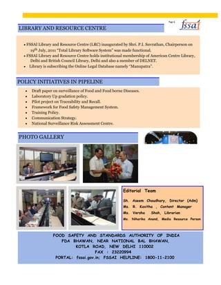 Page 6
LIBRARY AND RESOURCE CENTRE
 FSSAI Library and Resource Centre (LRC) inaugurated by Shri. P.I. Suvrathan, Chairperson on
19th July, 2011 “Total Library Software System” was made functional.
 FSSAI Library and Resource Centre holds institutional membership of American Centre Library,
Delhi and British Council Library, Delhi and also a member of DELNET.
 Library is subscribing the Online Legal Database namely “Manupatra”.
POLICY INITIATIVES IN PIPELINE
 Draft paper on surveillance of Food and Food borne Diseases. 
 Laboratory Up gradation policy. 
 Pilot project on Traceability and Recall. 
 Framework for Food Safety Management System. 
 Training Policy. 
 Communication Strategy. 
 National Surveillance Risk Assessment Centre. 
PHOTO GALLERY
Editorial Team
Sh. Aseem Choudhary, Director (Adm)
Ms. R. Kavitha , Content Manager
Ms. Versha Shah, Librarian
Ms. Niharika Anand, Media Resource Person
FOOD SAFETY AND STANDARDS AUTHORITY OF INDIA
FDA BHAWAN, NEAR NATIONAL BAL BHAWAN,
KOTLA ROAD, NEW DELHI 110002
FAX : 23220994
PORTAL: fssai.gov.in; FSSAI HELPLINE: 1800-11-2100
 