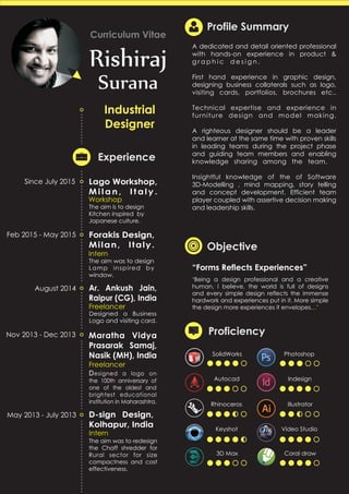 Rishiraj
Surana
Curriculum Vitae
Industrial
Designer
Experience
Forakis Design,
Milan, Italy.
Feb 2015 - May 2015
D-sign Design,
Kolhapur, India
May 2013 - July 2013
Maratha Vidya
Prasarak Samaj,
Nasik (MH), India
Nov 2013 - Dec 2013
Ar. Ankush Jain,
Raipur (CG), India
August 2014
Profile Summary
‘Being a design professional and a creative
human, I believe, the world is full of designs
and every simple design reflects the immense
hardwork and experiences put in it. More simple
the design more experiences it envelopes ’…
“Forms Reflects Experiences”
Objective
Proficiency
Since April 2016
A dedicated and detail oriented professional
with hands-on experience in product &
F u r n i t u r e d e s i g n . x x x x d d d d d d x x x x x x
First hand experience in graphic design,
designing business collaterals such as logo,
visiting cards, portfolios, brochures etc..
Technical expertise and experience in
furniture model designing, fabrication
supervision and packing material.
A righteous designer should be a leader
and learner at the same time with proven skills
in leading teams during the project phase
and guiding team members and enabling
knowledge sharing among the team.dd
Insightful knowledge of the Computer aided
Design, 3D printing, mind mapping, story
telling and concept development. Efficient
team player coupled with assertive decision
making and leadership skills.
SolidWorks Photoshop
Autocad Indesign
Rhinoceros Illustrator
Keyshot Video Studio
3D Max Coral draw
Designed Letter heads
on the 100th anniversary
of one of the oldest and
brightest educational
institution in Maharashtra.
Freelancer
The aim was to redesign
the Chaff shredder for
Rural sector for size
compactness and cost
effectiveness.
Intern
Designed a Business
Logo and visiting card.
Freelancer
The aim was to design
Lamp inspired by
window.
Intern
Innovation Fellow
(Product Designer)
N a t i o n a l
I n n o v a t i o n
Foundation,
Ahmedabad,
Gujarat, India.
 