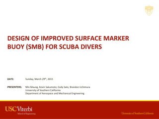 DESIGN  OF  IMPROVED  SURFACE  MARKER  
BUOY  (SMB)  FOR  SCUBA  DIVERS
Min  Maung,  Kevin  Sakumoto,  Cody  Sato,  Brandon  Uchimura
University  of  Southern  California
Department  of  Aerospace  and  Mechanical  Engineering
PRESENTERS:
Sunday,  March  29th,  2015DATE:
 