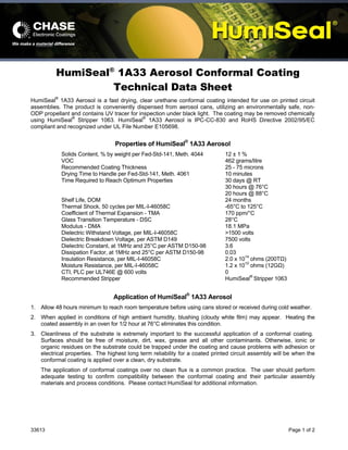 33613 Page 1 of 2
HumiSeal®
1A33 Aerosol Conformal Coating
Technical Data Sheet
HumiSeal®
1A33 Aerosol is a fast drying, clear urethane conformal coating intended for use on printed circuit
assemblies. The product is conveniently dispensed from aerosol cans, utilizing an environmentally safe, non-
ODP propellant and contains UV tracer for inspection under black light. The coating may be removed chemically
using HumiSeal®
Stripper 1063. HumiSeal®
1A33 Aerosol is IPC-CC-830 and RoHS Directive 2002/95/EC
compliant and recognized under UL File Number E105698.
Properties of HumiSeal®
1A33 Aerosol
Solids Content, % by weight per Fed-Std-141, Meth. 4044 12 ± 1 %
VOC 462 grams/litre
Recommended Coating Thickness 25 - 75 microns
Drying Time to Handle per Fed-Std-141, Meth. 4061 10 minutes
Time Required to Reach Optimum Properties 30 days @ RT
30 hours @ 76°C
20 hours @ 88°C
Shelf Life, DOM 24 months
Thermal Shock, 50 cycles per MIL-I-46058C -65°C to 125°C
Coefficient of Thermal Expansion - TMA 170 ppm/°C
Glass Transition Temperature - DSC 28°C
Modulus - DMA 18.1 MPa
Dielectric Withstand Voltage, per MIL-I-46058C >1500 volts
Dielectric Breakdown Voltage, per ASTM D149 7500 volts
Dielectric Constant, at 1MHz and 25°C per ASTM D150-98 3.6
Dissipation Factor, at 1MHz and 25°C per ASTM D150-98 0.03
Insulation Resistance, per MIL-I-46058C 2.0 x 1014
ohms (200TΩ)
Moisture Resistance, per MIL-I-46058C 1.2 x 1010
ohms (12GΩ)
CTI, PLC per UL746E @ 600 volts 0
Recommended Stripper HumiSeal®
Stripper 1063
Application of HumiSeal®
1A33 Aerosol
1. Allow 48 hours minimum to reach room temperature before using cans stored or received during cold weather.
2. When applied in conditions of high ambient humidity, blushing (cloudy white film) may appear. Heating the
coated assembly in an oven for 1/2 hour at 76°C eliminates this condition.
3. Cleanliness of the substrate is extremely important to the successful application of a conformal coating.
Surfaces should be free of moisture, dirt, wax, grease and all other contaminants. Otherwise, ionic or
organic residues on the substrate could be trapped under the coating and cause problems with adhesion or
electrical properties. The highest long term reliability for a coated printed circuit assembly will be when the
conformal coating is applied over a clean, dry substrate.
The application of conformal coatings over no clean flux is a common practice. The user should perform
adequate testing to confirm compatibility between the conformal coating and their particular assembly
materials and process conditions. Please contact HumiSeal for additional information.
 
