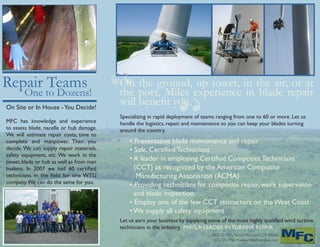 “ “
On the ground, up tower, in the air, or at
the port, Miles experience in blade repair
will benefit you.
Specializing in rapid deployment of teams ranging from one to 60 or more. Let us
handle the logistics, repair, and maintenance so you can keep your blades turning
around the country.
• Preventative blade maintenance and repair
• Safe, Certified Technicians
• A leader in employing Certified Composite Technicians
(CCT) as recognized by the American Composite
Manufacturing Association (ACMA)
• Providing technicians for composite repair, work supervision
and blade inspection
• Employ one of the few CCT instructors on the West Coast
• We supply all safety equipment
Let us earn your business by supplying some of the most highly qualified wind turbine
technicians in the industry. MWS,A LEADER IN TURBINE REPAIR.
Repair Teams
One to Dozens!
On Site or In House -You Decide!
MFC has knowledge and experience
to assess blade, nacelle or hub damage.
We will estimate repair costs, time to
complete and manpower. Then you
decide.We can supply repair materials,
safety equipment, etc. We work in the
tower, blade or hub as well as from man
baskets. In 2007 we had 60 certified
technicians in the field for one WTG
company.We can do the same for you.
8855 SE Otty Road • Portland, OR 97266
503.775.7755 • www.milesfiberglass.com
 