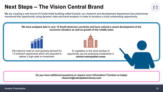 Next Steps – The Vision Central Brand
Investor Presentation 12
We are creating a new brand of Condo-hotel building called Central; our research and development department has extensively
monitored this opportunity using dynamic data and trend analysis in order to produce a truly outstanding opportunity
Do you have additional questions or require more information? Contact us today!
research@realcapitalventures.com
We have analyzed data in over 15 South American countries and have noticed a recent development of the
economic situation as well as growth of the middle class
We intend to meet an ever-growing demand for
1-2 bedroom apartments which are expected to
deliver a high yield on investment
To capitalize on this short window of
opportunity, we are proposing investments in
central metropolitan areas
 