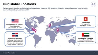 Our Global Locations
Investor Presentation 5
We have a truly global organization with offices all over the world; this allows us the ability to capitalize on the most lucrative
opportunities as they become available
United States of America
1 E Broward Blvd
Fort Lauderdale, FL 33301
Dominican Republic
Av. George Washington 500,
local 109-A, Malecón center
(1° nivel) Zona Universitaria
Santo Domingo, D.N 10104
Switzerland
Via Lugano 18,
6982 Agno, Svizzera
United Arab Emirates
Arenco Tower, Suite 808,
Dubai Media City, Dubai, UAE
 