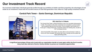 Our Investment Track Record
Investor Presentation 9
Our business model helps individuals generate profits through our portfolios of stable cash flow properties; the advantages of real
estate as an investment, mixed with the lucrative returns of cash flow generation now, make for a high quality investment vehicle
A significant percentage of those who invest with our organization decide to invest again within the first 6 months;
many have also referred a friend or family member to pursue our investment opportunities
Central Park Tower – Santo Domingo, Dominican Republic
95% Sold Out in 5 Weeks
The Central Park Tower in Santo Domingo is one of our proudest achievements
to date. This project is still under construction but is located in a prime location
near shopping malls and the city centre. Once complete it will include an in-
house gym, a large private pool, a business center and meeting area, as well as
24/7 concierge services.
Given the benefits of this project, we were able to secure tenants in nearly no
time at all. Once complete, the tenants will move in quickly and the project will
begin generating profits.
 