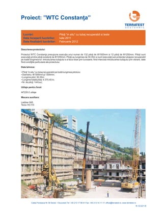 G E O T E H N I C
Descrierea proiectului:
Proiectul WTC Constanţa presupune execuţ piloţ 12 piloţ . Piloţii sunt
executaţi printre piloţii existenţ Piloţ gimea de 30,35m si sunt executaţi sub protecţia tubajului
pe toată uvoiaere, fiind interzisă prin vibrare, date
fiind condiţ
ia unui numar de 132 i 1500mm si i de 00mm
ii au lun recuperabil
lungimea lor. Introducerea tubajului s-a facut doar prin l introducerea tubajului
iile particulare ale proiectului.
de Φ Φ12
i de Φ1200mm.
Date tehnice:
•
•
•
•
•
Terex HC110
lungimea pilotului.
00mm i 1300mm;
Lungime pilot: 30,35m;
0 m;
AF220-2 utilaje
Liebher 845
Piloţi ”in situ” cu tubaj recuperabil pe toată
ş
Lungime totală piloţi: 4.370,4
Nr. de piloţi: 144 buc;
Diametru: Φ15
Utilaje pentru forat:
Macara auxiliara:
Lucrări:
Data
Data
începerii lucr rilor:
finaliz rii lucr rilor:
ă
ă ă
Piloţi “in situ” cu tubaj recuperabil si teste
Iulie 2011
Februarie 2012
R-10-021-R
Proiect: ”WTC Constan a”ţ
 