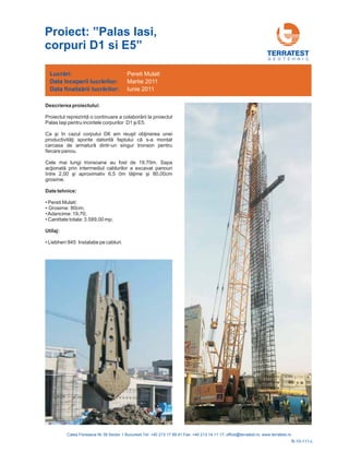 G E O T E H N I C
Descrierea proiectului:
Proiectul reprezint o continuare a colabor rii la proiectul
Palas Ia i pentru incintele corpurilor D1 i E5.
-a montat
Cele mai lungi tronsoane au fost de 19,7
.
ă ă
ş ş
Ca şi în cazul corpului D6 am reuşit obţinerea unei
productivităţi sporite datorită faptului că s
carcasa de armatură dintr-un singur tronson pentru
fiecare panou.
0m. Sapa
acţionată prin intermediul cablurilor a excavat panouri
între 2,00 şi aproximativ 6,5 0m lăţime şi 80,00cm
grosime
Date tehnice:
•
•
•
•
• Pereti Mulati:
Grosime: 80cm;
Adancime: 19,70;
Cantitate totala: 3.589,00 mp;
Liebherr 845 Instala ie pe cabluri.
Utilaj:
Lucrări:
Data
Data
începerii lucr rilor:
finaliz rii lucr rilor:
ă
ă ă
Pereti Mulati
Martie 2011
unie 2011I
R-10-111-L
Proiect: ”Palas Iasi,
corpuri D1 si E5”
 