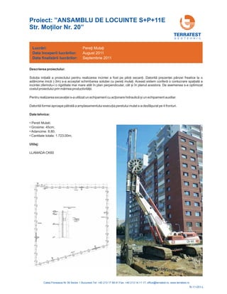 G E O T E H N I C
Descrierea proiectului:
Solu ia ini ială a proiectului pentru realizarea incintei a fost pe pilo i secan i. Datorită prezen ei pânzei freatice la o
adâncime mică (-3m) s-a acceptat schimbarea solu iei cu pere i mula i. Aceast sistem conferă o conlucrare spa ială a
incintei oferin
prin mărirea productivită ii.
Pentru realizarea excava iei s-a utilizat un echipament cu ac ionare hidraulică și un echipament
Datorită formei aproape pătrată a amplasamentului execu ia peretului mulat s-a desfășurat pe 4 fronturi.
du-i o rigiditate mai mare atât în plan perpendicular, cât și în planul acestora. De asemenea s-a optimizat
costul proiectului
auxiliar.
Date tehnice:
• Pereti Mulati:
• Grosime: 45cm;
• Adancime: 8,80;
• Cantitate totala: 1.723,00m;
Utilaj:
LLAMADA CK60
Lucrări:
Data
Data
începerii lucr rilor:
finaliz rii lucr rilor:
ă
ă ă
Pere i
August 2011
Septembrie 2011
ţi Mulaţ
R-11-051-L
Proiect: ”ANSAMBLU DE LOCUINTE S+P+11E
Str. Mo ilor Nr. 20”
 