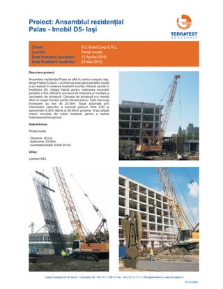 G E O T E H N I C
Descriere proiect:
Date tehnice:
Utilaj :
Ansam
prin
intermediul cablurilor a excavat panou
0m . S-au utilizat
rosturi circulare din tuburi metalice, pentru a realiza
îmbinarea dintre panouri.
- Grosime : 80 cm;
-Adâncime: 23,50m;
- 4,630.20 m2
Liebherr 845
blul rezidenţial Palas se află în centrul oraşului Iaşi,
lângă Palatul Culturii. Lucrările de execuţie a pereţilor mulaţi
s-au realizat în vederea realizăriii incintei viitoarei parcări a
Imobilului D5. Utilajul folosit pentru realizarea excavării
pereţilor a fost utilizat în procesul de betonare şi montare a
carcaselor de armatură. Carcasa de armatură s-a montat
dintr-un singur tronson pentru fiecare panou. Cele mai lungi
tronsoane au fost de 20,50m. Sapa acţionată
ri între 2,00 şi
aproximativ 6,5 lăţime şi 80,00cm grosime
Pereţi mulaţi:
Cantitatea totală:
Client:
începerii lucr rilor:
finaliz rii lucr rilor:
Lucrări:
Data
Data
ă
ă ă
S.C.Build Corp S.R.L.
12 Aprilie 2010;
28 Mai 2010;
Pereţi mulati;
R-10-006L
Proiect: A ial
Palas - Imobil D5- Ia
nsamblul rezidenţ
şi
 