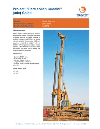 G E O T E H N I C
Descriere proiect:
Date tehnice:
Parcul eolian Cudalbi presupune executia
a 5 platforme eoliene. directe ale
turbinelor sunt de tip radier general cu
sectiune circulara 50 m), iar
12
este de
23
in uscat (cu tubaj
recuperabil pe primii 5m) si forare sub
protectia noroiului bentonitic.
• diametru 1200 mm;
•AF 180
Fundaţiile
(rază 7, fundaţii
indirecte pe piloţi de diametru 00 mm.
Lungimea maximă a piloţilor
,00m. Tehnologia de execuţie a piloţilor
folosită, a fost forarea
Φ
Nr de piloţi:
fişă pilot
lungime totală
80 buc.
maxim 23,00 m
1.840,00 ml
forare in uscat (cu tubaj recuperabil pe
primii 5m)
•
•
•
•
•AF 220
Utilaje pentru forat:
Lucrări:
nceperii lucrărilor
finalizării lucrărilor
Data î :
Data :
Piloţi Φ1 00 mm2
aprilie 2012
mai 2012
Calea Floreasca Nr. 39, Sector 1, Bucuresti, Tel: +4021 317 89 41 Fax +4021 314 11 17; office@terratest.ro; www.terratest.ro; R-12-027R
Proiect: “Parc eolian Cudalbi
Galati
”
judeţ
 