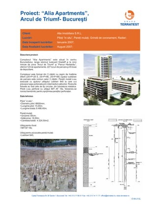 Descriere proiect:
Complexul “Alia Apartments”
str u”,
oferind 124 de apartamente, 227 locu
Complexul este format din 3 cl
2S+P+6E) iul subteran
de parcare este comun celor 3 cl diri. Peretii mulati s-au
executat cu ajutorul utilajului Lebherr 845 la care s-a
prevazut sapa actionata prin intermediul cablurilor. Rosturile
folosite au fost cele de tip circular, din tubulatura metalica.
Pilotii s-au perforat cu utilajul IMT AF 18s, folosindu-se
noroiul bentonitic pentru sprijinirea pere ilor perfora iei.
este situat în centru
Bucurestiului, langa istoricul bulevard Kiseleff şi la cinci
minute de zona “Arcul de Triumf” şi “Parcul Heră ă
ri de parcare şi 45 boxe
de depozitare.
ădiri cu regim de înalţime
diferit (2S+P+20 E, 2S+P+8E, spaţ
ă
Date tehnice:
Piloti “ in situ”:
•
• Lungime pilot: 15,00m;
• Lungime totala: 8.486,40m;
• Grosime: 60cm;
•Adâncime: 18,00m;
• Cantitata total : 4.324,50m2;
Utilaj pentru forat:
• IMTAF 18s;
• Liebherr 845;
Diametru pilot: Φ600mm;
Pereţi mulaţi:
ă
Utilaj pentru excavatie pereţi mulaţi:
ţ ţ
Client:
Lucr ri:
începerii lucr rilor:
finaliz rii lucr rilor:
ă
ă
ă ă
Data
Data
Alia Imobiliara S.R.L.
, ;
2007;
August 2007;
Piloţi “in situ”, Pereţi mulaţi Grindă de coronament, Radier
Ianuarie
Proiect: “Alia Apartments”,
Arcul de Triumf- Bucureşti G R U P O
TERRATEST
O-06-212L
 