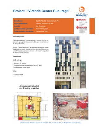 Beneficiar:
Project Manager:
Lucr ri:
începerii lucr rilor:
finaliz rii lucr rilor:
ă
ă
ă ă
Data
Data
BLUEHOUSE Dezvoltare S.R.L.
Gleeds România S.R.L.
Jet Grouting;
Noiembrie 2007
Decembrie 2007
Descriere proiect:
Cl în zona central
.
va
avea 10 etaje si o parcare subt pe 3 niveluri, asigurând
96 de locuri pentru parcare.
ădirea este situată ă a oraşului, fiind un loc
accesibil, aproape de transportul public, şi in inima centrului
de afaceri din zonă
Victoria Center beneficiază de elemente de design create
după cele mai înalte standarde internaţionale. Clădirea
erană
Date tehnice:
Jet Grouting :
Utilaj:
•
• Lungime coloan : variabil între 14,00 si 16,00m;
• Lungime total : 2000,00ml;
• Casagrande C8;
Diametru: Φ1200mm;
ă
ă
Proiect :”Victoria Center Bucure ti”ş
G R U P O
TERRATEST
Amplasarea instala iei
Jet Grouting în antier
ţ
ş
 