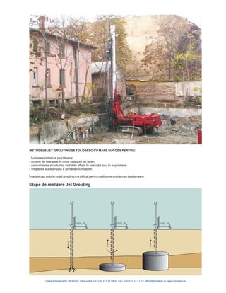 METODELE JET-GROUTING SE FOLOSESC CU MARE SUCCES PENTRU:
- fundarea indirecta pe coloane;
- ecrane n orice categorii de teren;
- consolidarea
iilor;
de etanşare î
structurilor instabile aflate în execuţie sau în exploatare;
- creşterea substanţiala a portanţei fundaţ
În acest caz solutia cu jet grouting s-a utilizat pentru realizarea unui ecran de etanşare.
Etape de realizare Jet Grouting
 