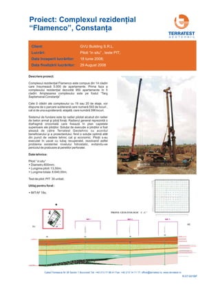 Descriere proiect:
Date tehnice:
Utilaj pentru forat :
Complexul rezidenţial Flamenco este compus din 14 cladiri
care însumează 5.000 de apartamente. Prima faza a
complexului rezidenţial dezvoltă 950 apartamente în 5
cladiri. Amplasarea complexului este pe fostul “Targ
Saptamanal Constanţa”
Cele 5 clădiri ale complexului cu 19 sau 20 de etaje, vor
dispune de o parcare subterană care numară 593 de locuri ,
cat si de una supraterană, etajată, care numără
ş ţ ţ Radierul general reprezintă o
diafragmă orizontală care fixează în plan capetele
superioare ale piloţilor. Soluţia de execuţie a piloţilor a fost
aleasă de către Terratest Geotehnic cu acordul
beneficiarului şi a proiectantului, fiind o soluţie optimă atât
din punct de vedere tehnic cat şi economic. Piloţii s-au
executat în uscat cu tubaj recuperabil, rezolvand astfel
problema existentei nivelului hdrostatic, evitandu-se
pericolul de prabusire al peretilor perforatei
396 locuri.
Sistemul de fundare este tip radier pilotat alcatuit din radier
de beton armat i pilo i fora i.
.
Piloti “ in situ”
Lungime piloti: 13,50m;
Lungime totala: 8.640,00m;
Test de pilot: PIT 30 unitati;
Diametru 800mm;
IMTAF 18s;
Proiect: Complexul reziden ial
“Flamenco”, Constan a
ţ
ţ
G E O T E H N I C
Client:
Lucr ri:
începerii lucr rilor:
finaliz rii lucr rilor:
ă
ă
ă ă
Data
Data
GVU Building S.R.L.
Piloti “in situ” , teste PIT;
18 Iunie 2008;
29 August 2008
R-07-001BP
 
