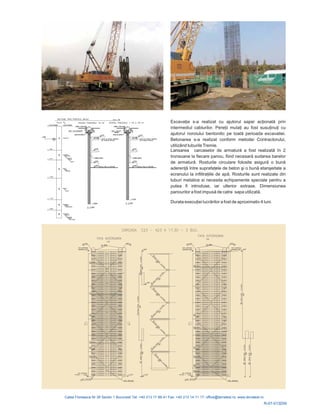 Excavaţia s-a realizat cu ajutorul sapei acţionată prin
intermediul cablurilor. Pereţii mulaţi au fost susuţinuţ
ul noroiului bentonitic pe toată
Lansarea carcaselor de armatură a fost realizată î
la fiecare panou, fiind necesară sudarea barelor
de armatură asigură o bună
aderenţă între suprafaţele de beton ş bună etanşeitate a
ecranului la infiltraţiile de apă
nsiunea
panourilor a fost impusă sapa utilizată
ţ ă
i cu
ajutor perioada excavatiei.
Betonarea s-a realizat conform metodei Contractorului,
utilizând tuburileTremie.
n 2
tronsoane
. Rosturile circulare folosite
i o
. Rosturile sunt realizate din
tuburi metalice si necesita echipamente speciale pentru a
putea fi introduse, iar ulterior extrase. Dime
de catre .
Durata execu iei lucr rilor a fost de aproximativ 4 luni.
R-07-013DW
 