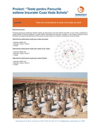 G E O T E H N I C
Descriere proiect:
Proiectul presupune realizarea testelor statice pe piloti pentru parcurile eoliene Insuratei si Cuza Voda, amplasate in
judetul Braila si Schela amplasat in judetul Galati utilizand noroiul
bentonitic (si tubaj recuperabil pe primii 5m) pentru primele 2 parcuri si forarea in uscat pentru cel de-al treilea.
• diametru 600 mm;
• maxim 14,00 m
• 5 teste
• diametru 600 mm;
• maxim 18,00 m
• 3 teste
• diametru 600 mm;
• maxim 18,00 m
• 4 teste
. Tehnologia de execuţie a piloţilor, a fost forarea
fişă pilot
fişă pilot
fişă pilot
Date tehnice piloti pentru teste parc eolian Insuratei:
Date tehnice piloti pentru teste parc eolian Cuza Voda:
Date tehnice piloti pentru teste parc eolian Schela:
Φ
Φ
Φ
Lucrări: Teste de compresiune si teste orizontale pe piloti
Calea Floreasca Nr. 39, Sector 1, Bucuresti, Tel: +4021 317 89 41 Fax +4021 314 11 17; office@terratest.ro; www.terratest.ro; R-11-086R
Proiect: “Teste pentru Parcurile
eoliene Insuratei Cuza Voda Schela”
 