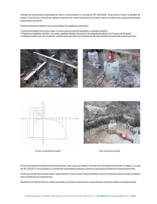 Calea Floreasca Nr. 39, Sector 1, Bucuresti, Tel: +4021 317 89 41 Fax +4021 314 11 17; office@terratest.ro; www.terratest.ro; R-11-086R
Forta la compresiune data de proiectant pentru cele 3 parcuri eoliene a fost de 2410 kN aplicata vertical, in trepte, cu o rata
de 301,25 kN. In urma testului s-a confirmat capacitatea portanta a pilotului executat sub protectia noroiului bentonitic.
Curba de compresine tasare este o dependenta in timp a tasarii fata de fortele la care se incearca pilotul si este rezultatul
direct al testului de compresiune..
Testele orizontale se fac prin acelas procedeu ca cel de compresiune cu specificatia ca forta se aplica orizontal pe pilot.
Testele de compresiune efectuate au fost in conformitate cu normativul NP 045-2000 “Incercarea in teren a pilotilor de
proba” si au fost de nivel N3 de calitate (incercari de control pe piloti din fundatie, pentru confirmarea capacitatii portante
preliminate in proiect).
Etapele anterioare testelor se numesc etape de pregatire si presupun:
Excavarea platformei pentru teste - se face pana la cota de spargere a capetelor pilotilor.
Pregatirea capetelor pilotilor se sparg capetele pilotilor de proba si se pregateste pilotul ce urmeaza sa fie testat
Instalarea sistemului de reactiune pozitionarea grinzilor si prinderea armaturilor pilotilor de proba de suportii grinzilor
•
• .
• .
Curba compresiune-tasare Test orizontal pe piloti
 