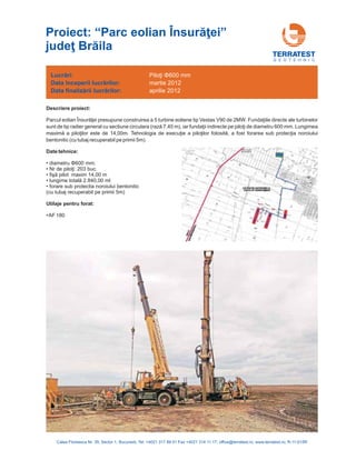 G E O T E H N I C
Descriere proiect:
Date tehnice:
Parcul eolian Însurăţei presupune . Fundaţiile
(rază 7,45 m) fundaţii indirecte pe piloţi de diametru 600 mm. Lungimea
maximă a piloţilor este de 14,00m. Tehnologia de execuţie a piloţilor folosită, a fost forarea sub protecţia noroiului
bentonitic (cu tubaj recuperabil pe primii 5m).
Nr de piloţi: 2
fişă
lungime totală 2.
construirea a 5 turbine eoliene tip Vestas V90 de 2MW directe ale turbinelor
sunt de tip radier general cu sectiune circulara , iar
• diametru 600 mm;
03 buc.
pilot maxim 14,00 m
840,00 ml
forare sub protectia noroiului bentonitic
(cu tubaj recuperabil pe primii 5m)
•AF 180
Φ
•
•
•
•
Utilaje pentru forat:
Lucrări:
nceperii lucrărilor
finalizării lucrărilor
Data î :
Data :
Piloţi Φ600 mm
martie 2012
aprilie 2012
Calea Floreasca Nr. 39, Sector 1, Bucuresti, Tel: +4021 317 89 41 Fax +4021 314 11 17; office@terratest.ro; www.terratest.ro; R-11-015R
Proiect: “Parc eolian Însurăţei”
judeţ Brăila
 