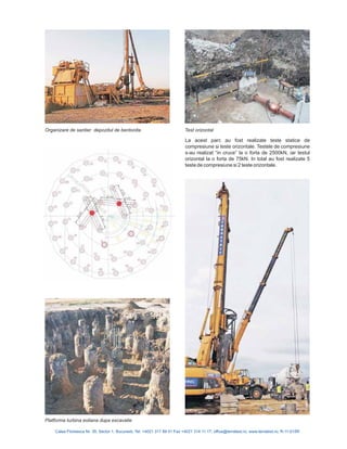 La acest parc au fost realizate teste statice de
compresiune si teste orizontale. Testele de compresiune
s-au realizat “in cruce” la o forta de 2500kN, iar testul
orizontal la o forta de 75kN. In total au fost realizate 5
teste de compresiune si 2 teste orizontale.
Calea Floreasca Nr. 39, Sector 1, Bucuresti, Tel: +4021 317 89 41 Fax +4021 314 11 17; office@terratest.ro; www.terratest.ro; R-11-015R
Platforma turbina eoliana dupa excavatie
Organizare de santier depozitul de bentonita Test orizontal
 