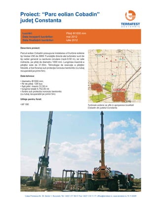 G E O T E H N I C
Descriere proiect:
Parcul eolian Cobadin presupune instalarea a 8
directe ale turbinelor sunt de
tip radier general cu sectiune circulara 8,50 m), iar cele
indirecte, 10
31,5
diametru 1000 mm;
• 128 buc.
• maxim 31,50 m
• 5.752,00 ml
• forare sub protectia noroiului bentonitic
(cu tubaj recuperabil pe primii 5m)
turbine eoliene
tip Vestas V90 de 2MW. Fundaţiile
(rază
pe piloţi de diametru 00 mm. Lungimea maximă a
piloţilor este de 0m. Tehnologia de execuţie a piloţilor
folosită, a fost forarea sub protecţia noroiului bentonitic (cu tubaj
recuperabil pe primii 5m).
Nr de piloţi:
fişă pilot
lungime totală
Φ
Date tehnice:
•
•AF 180
Utilaje pentru forat:
Lucrări:
nceperii lucrărilor
finalizării lucrărilor
Data î :
Data :
Piloţi Φ1000 mm
mai 2012
iulie 2012
Calea Floreasca Nr. 39, Sector 1, Bucuresti, Tel: +4021 317 89 41 Fax +4021 314 11 17; office@terratest.ro; www.terratest.ro; R-11-004R
Proiect: “Parc eolian Cobadin
Constanta
”
judeţ
Turbinele eoliene se afla in apropierea localitatii
Cobadin din judetul Constanta.
 